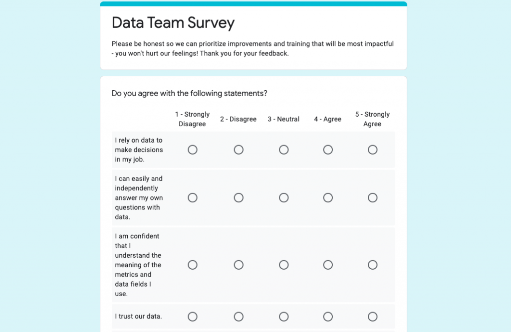 Data Team Survey
Please be honest so we can prioritize improvements and training that will be most impactful.
Do you agree with the following statements? 
I rely on data to make decisions in my job
I can easily and independently answer my own questions with data
I am confident that I understand the meaning of the metrics and data fields I use. 
I trust our data. 